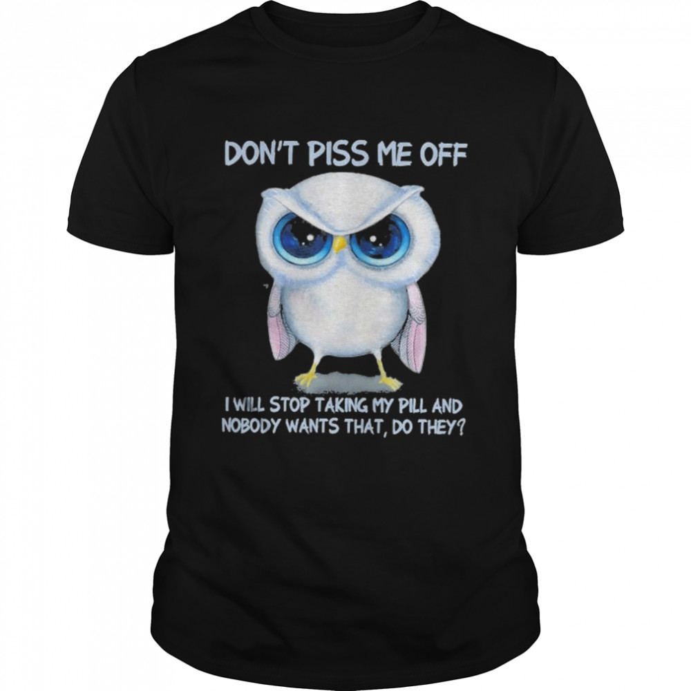 Owl Don’t Piss Me Of I Will Stop Talking My Pill And Nobody Wants That Do They Shirt