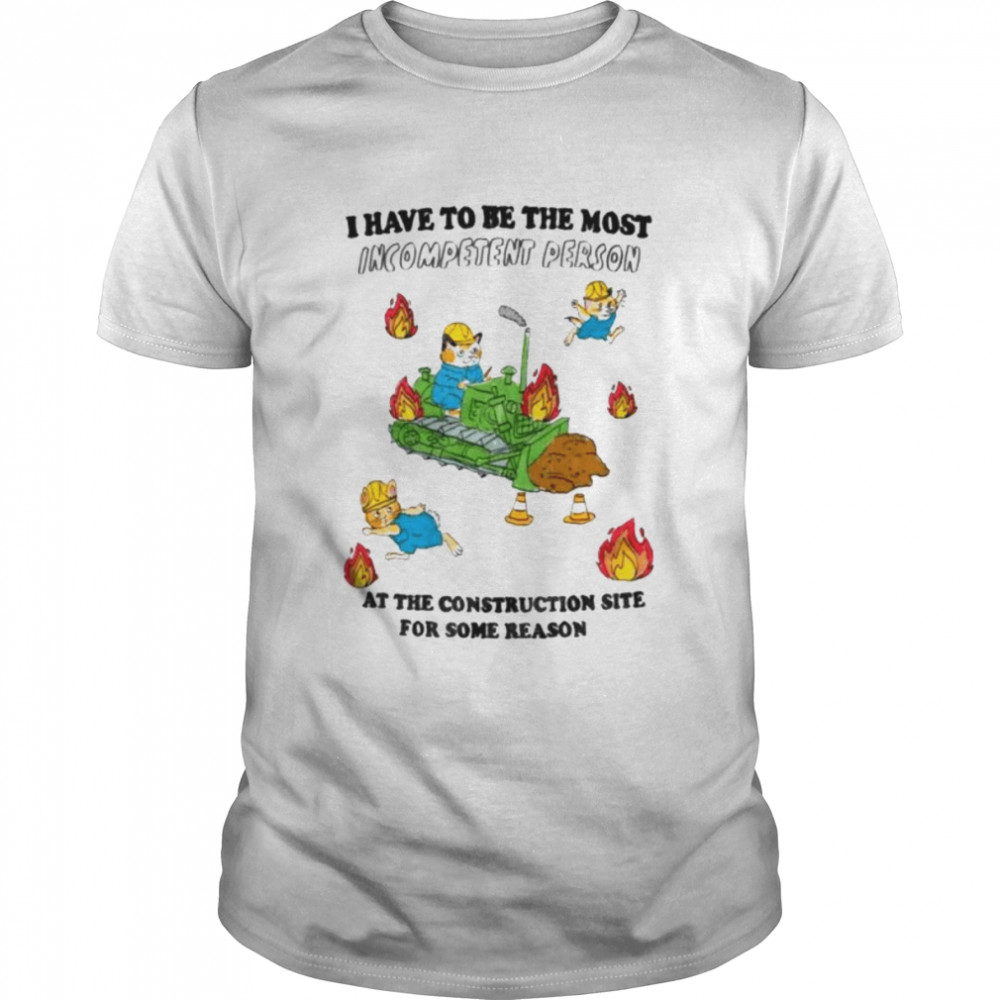 I have to be the most Incompetent Person at the Construction site for some reason shirt