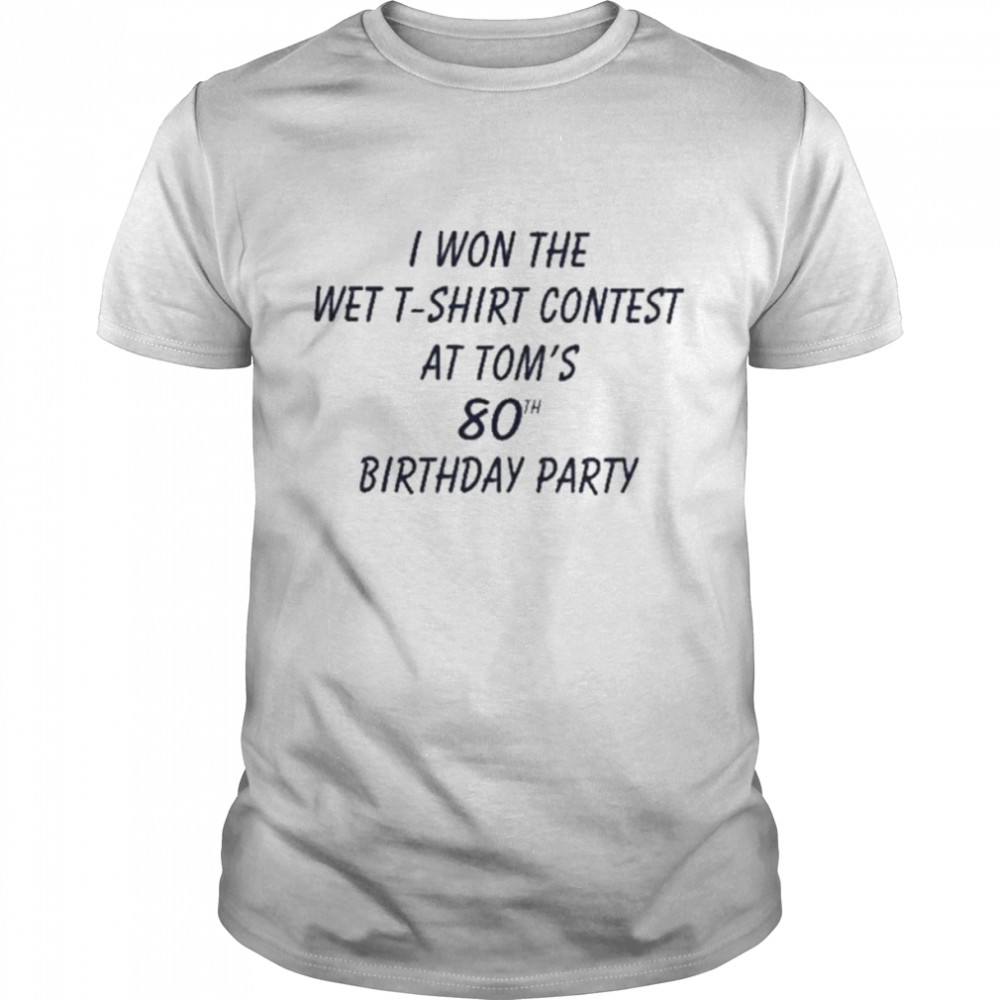 I Won The Wet T-Shirt Contest At Tom’s 80Th Birthday Party shirt