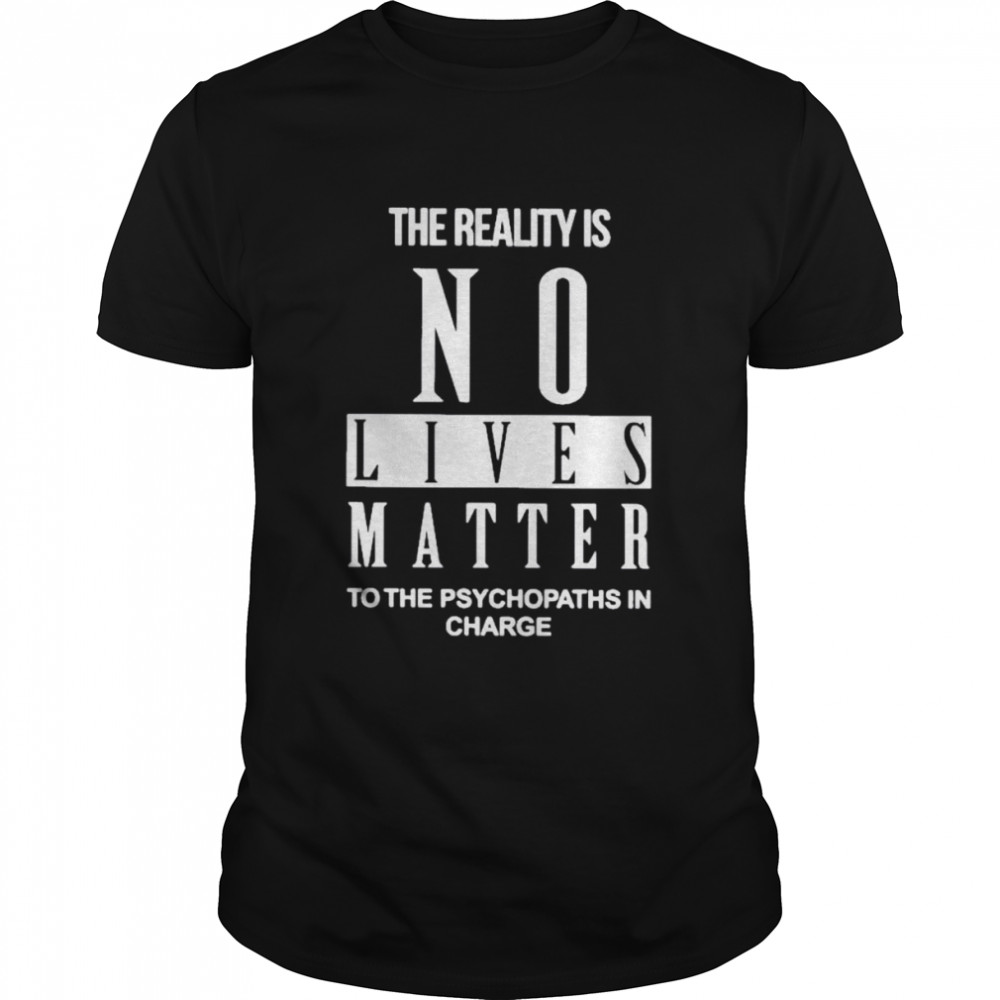 The Reality Is No Lives Matter To The Psychopaths In Charge Shirt