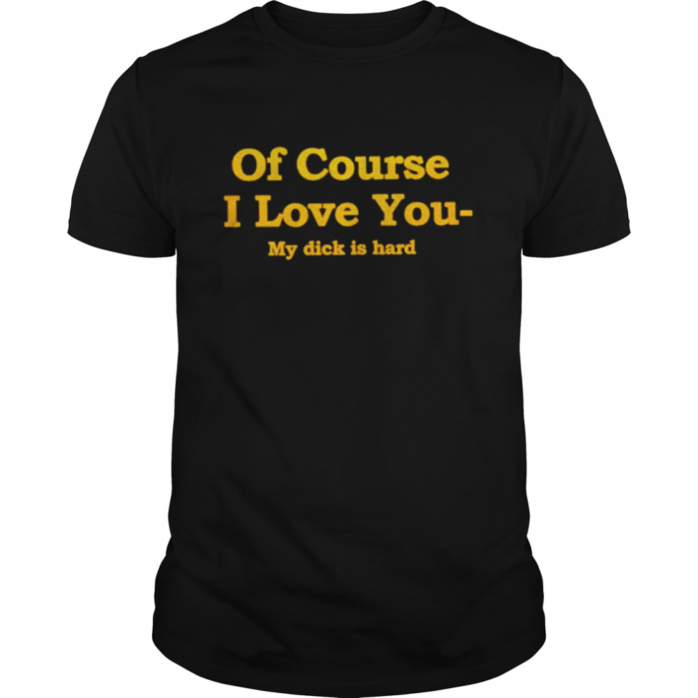 Of course I love you my dick is hard T-shirt