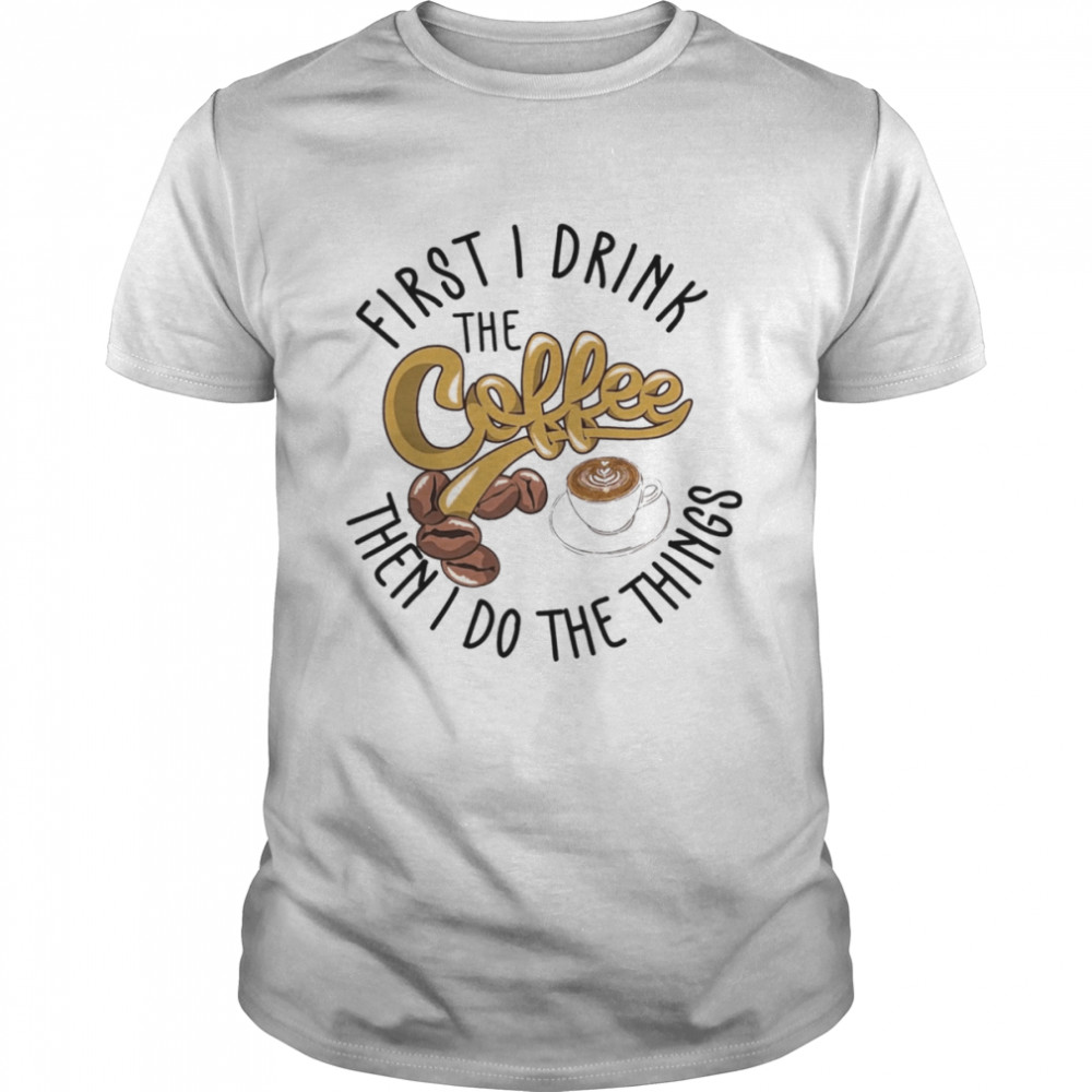 First I Drink The Coffee Then I Do The Things Shirt