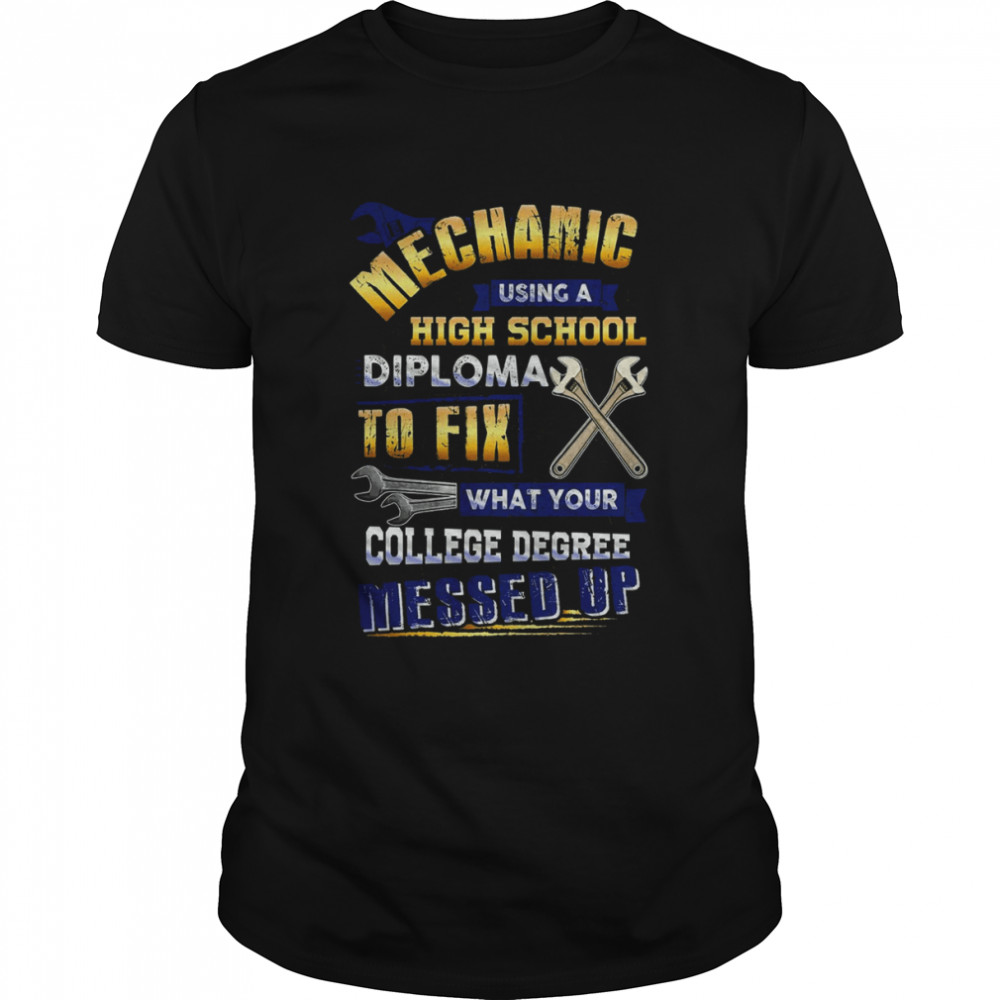 Mechanic Using A High School Diploma To Fix What Your College Degree Messed Up Shirt