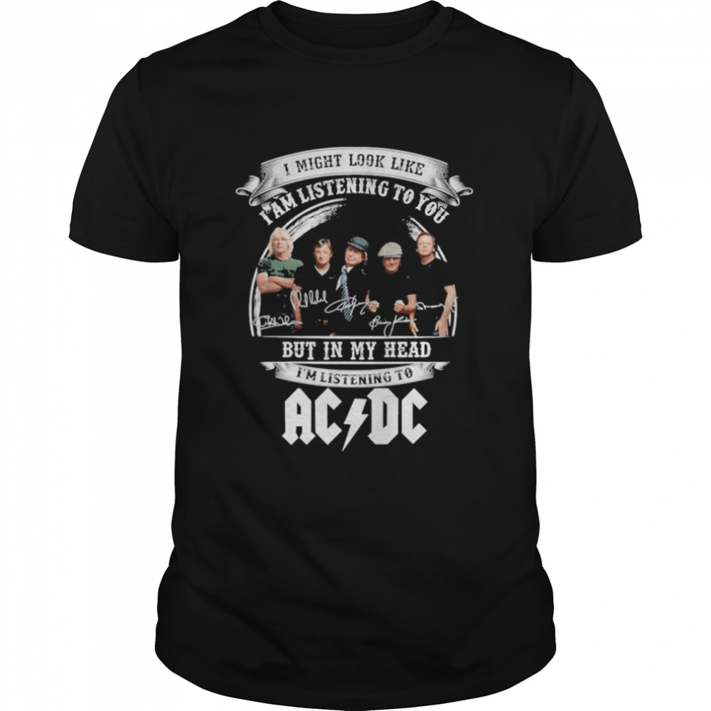 I might look like i am listening to You But in My head i’m listening to AC DC signatures shirt