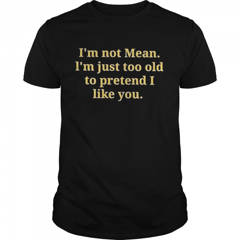 I’m not mean I’m just too old to pretend I like you shirt