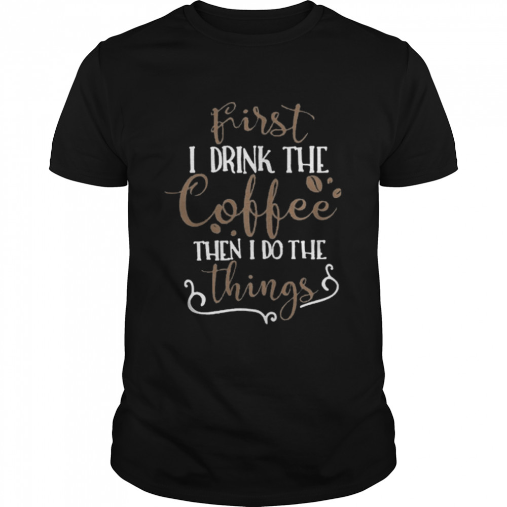 First I Drink The Coffee Then I Do The Thing Shirt