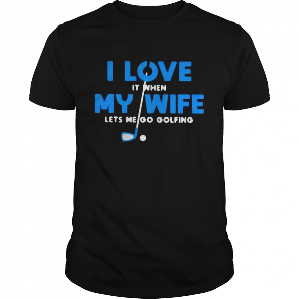 I Love It When My Wife Let’s Me Go Golfing Shirt