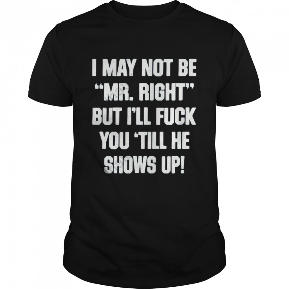 I May Not Be Mr Right But I’ll Fuck You Till He Shows Up Shirt